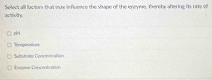 Select all factors that may influence the shape of the enzyme, thereby altering its rate of
activity.
pH
Temperature
Substrate Concentration
Enzyme Concentration