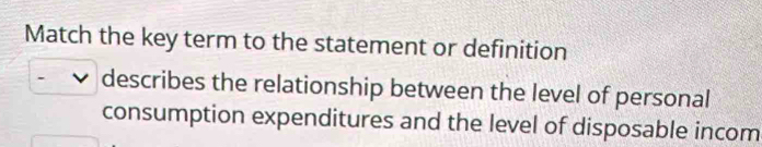 Match the key term to the statement or definition 
describes the relationship between the level of personal 
consumption expenditures and the level of disposable incom