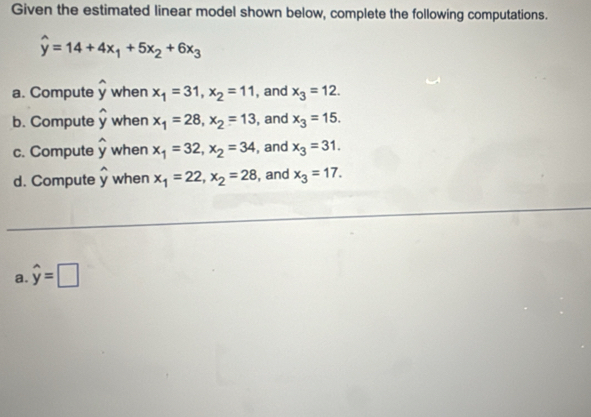 Given the estimated linear model shown below, complete the following computations.
widehat y=14+4x_1+5x_2+6x_3
a. Compute widehat y when x_1=31, x_2=11 , and x_3=12. 
b. Compute widehat y when x_1=28, x_2=13 , and x_3=15. 
c. Compute widehat y when x_1=32, x_2=34 , and x_3=31. 
d. Compute widehat y when x_1=22, x_2=28 , and x_3=17. 
a. widehat y=□