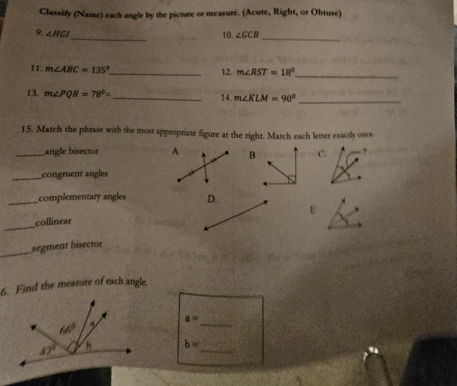 Classify (Name) each angle by the picture or measure. (Acute, Right, or Obtuse)
9, ∠ HGI _ 10. ∠ GCB _
11. m∠ ABC=135° _ 12. m∠ RST=18° _
13. m∠ PQR=78°= _14. m∠ KLM=90° _
15. Match the phrase with the most appropriate figure at the right. Match each letter exactly once
_angle bisector A BC ,
_congruent angles
_complementary angles D.
_
collinear
_
segment bisector
6. Find the measure of each angle.
a=
_
_
b=