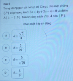 cóu s
Trong không gian với hệ tọo độ Ouryu, cho mặt phẳng
《 P) có phương tênh 3x+4y+2z+4=0 và điểm
A(1;-2;3). Tính khoông cách ơtừr A điễn ( ) .
Chọs một đáp án đùng
A d= sqrt(5)/3 
d= 5/29 
d= 5/sqrt(29) 
D d- 5/9 .