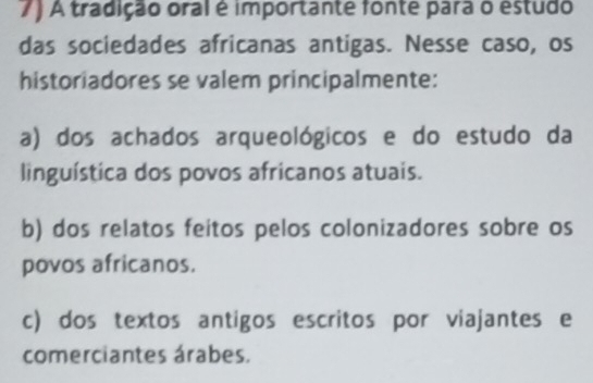 A tradição oral é importante fonte para o estudo
das sociedades africanas antigas. Nesse caso, os
historiadores se valem principalmente:
a) dos achados arqueológicos e do estudo da
linguística dos povos africanos atuais.
b) dos relatos feitos pelos colonizadores sobre os
povos africanos.
c) dos textos antigos escritos por viajantes e
comerciantes árabes.