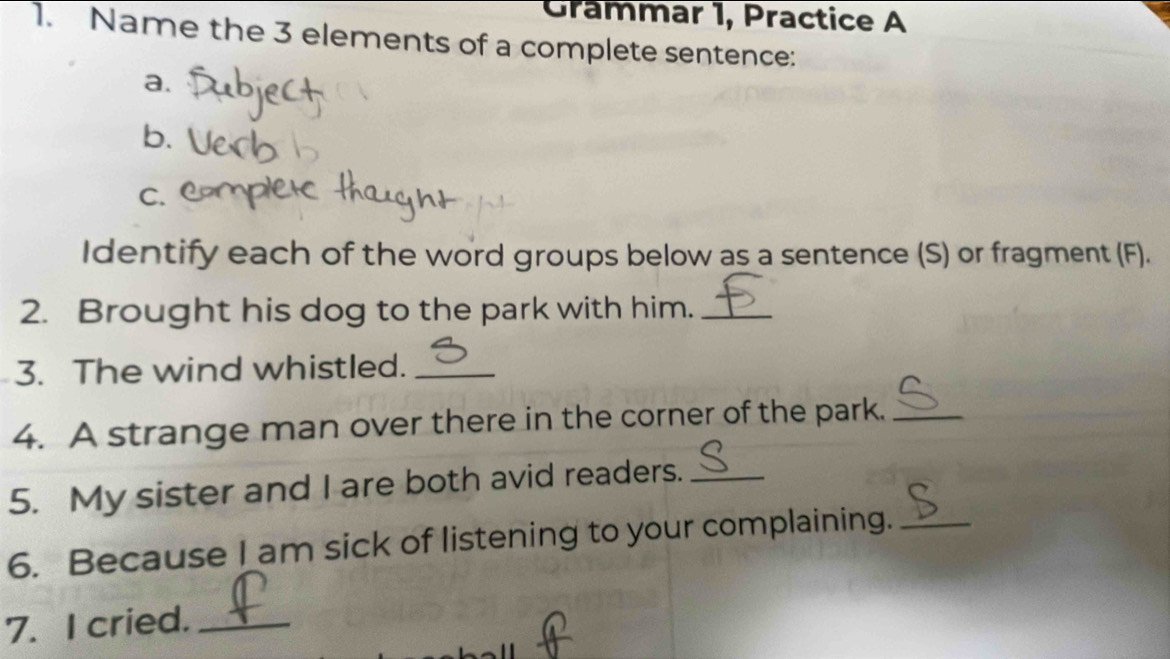 Grammar 1, Practice A 
1. Name the 3 elements of a complete sentence: 
a. 
b. 
C. 
Identify each of the word groups below as a sentence (S) or fragment (F). 
2. Brought his dog to the park with him._ 
3. The wind whistled._ 
4. A strange man over there in the corner of the park._ 
5. My sister and I are both avid readers._ 
6. Because I am sick of listening to your complaining._ 
7. I cried._