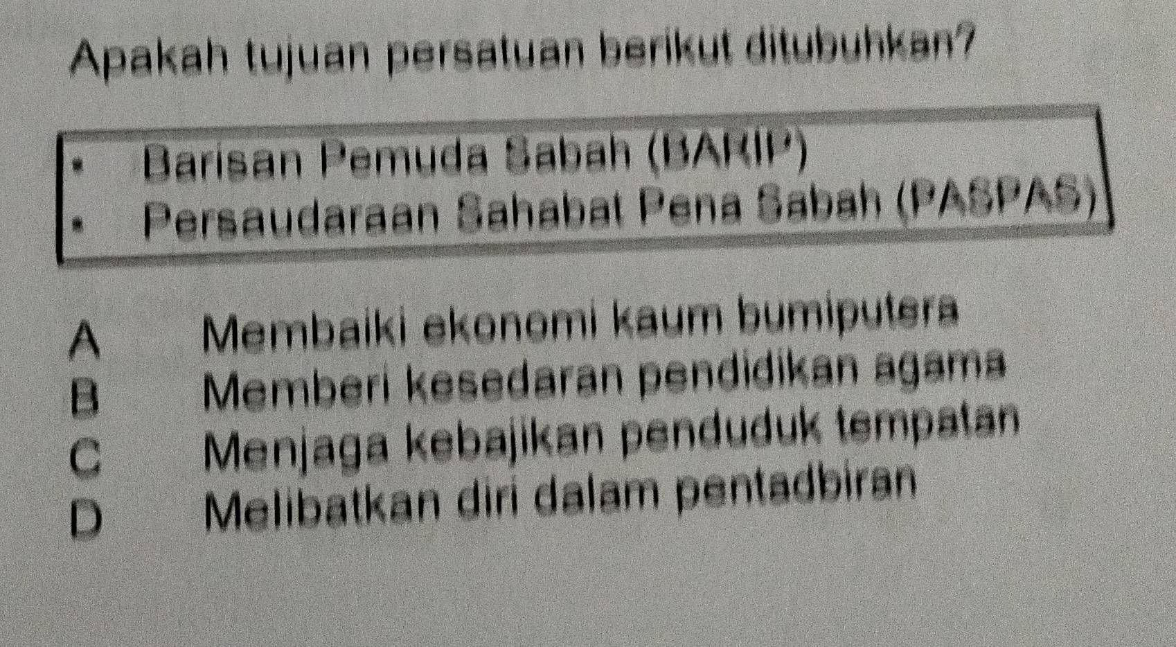 Apakah tujuan persatuan berikut ditubuhkan?
Barisan Pemuda Sabah (BARIP)
Persaudaraan Sahabat Pena Sabah (PASPAS)
A Membaiki ekonomi kaum bumiputera
B Memberi kesedaran pendidikan agama
C Menjaga kebajikan penduduk tempatan
D Melibatkan diri dalam pentadbiran