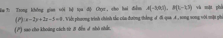 âu 7: Trong không gian với hệ tọa độ Oxyz, cho hai điễm A(-3;0;1), B(1;-1;3) và mặt phả 
(P): x-2y+2z-5=0. Viết phương trình chính tắc của đường thằng đ đi qua A , song song với mặt phả 
(P) sao cho khoảng cách từ B đến đ nhỏ nhất.