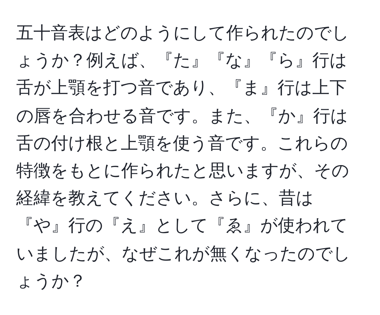 五十音表はどのようにして作られたのでしょうか？例えば、『た』『な』『ら』行は舌が上顎を打つ音であり、『ま』行は上下の唇を合わせる音です。また、『か』行は舌の付け根と上顎を使う音です。これらの特徴をもとに作られたと思いますが、その経緯を教えてください。さらに、昔は『や』行の『え』として『ゑ』が使われていましたが、なぜこれが無くなったのでしょうか？