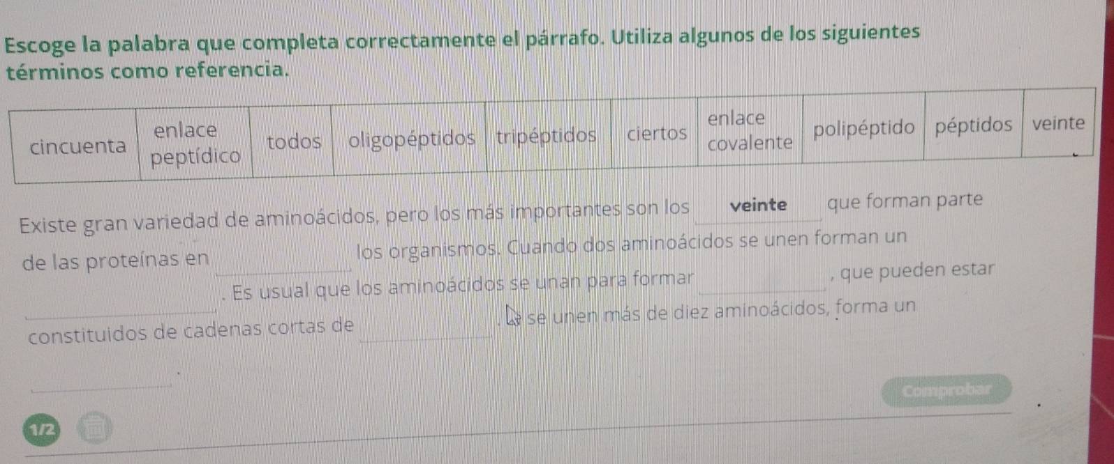 Escoge la palabra que completa correctamente el párrafo. Utiliza algunos de los siguientes 
términos como referencia. 
Existe gran variedad de aminoácidos, pero los más importantes son los veinte que forman parte 
de las proteínas en los organismos. Cuando dos aminoácidos se unen forman un 
. Es usual que los aminoácidos se unan para formar , que pueden estar 
constituidos de cadenas cortas de Le se unen más de diez aminoácidos, forma un 
Comprobar 
1/2