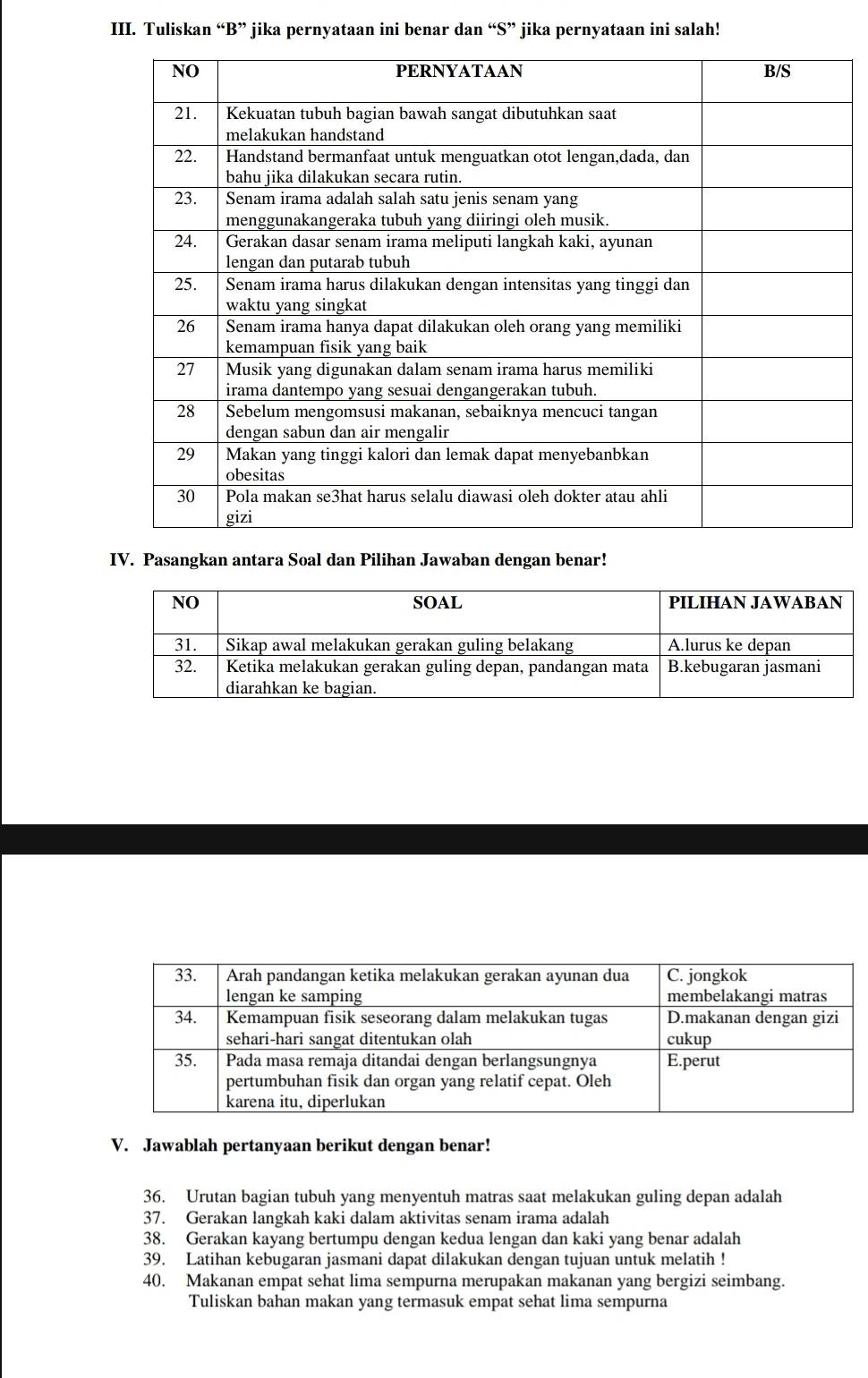 Tuliskan “B” jika pernyataan ini benar dan “S” jika pernyataan ini salah! 
IV. Pasangkan antara Soal dan Pilihan Jawaban dengan benar! 
V. Jawablah pertanyaan berikut dengan benar! 
36. Urutan bagian tubuh yang menyentuh matras saat melakukan guling depan adalah 
37. Gerakan langkah kaki dalam aktivitas senam irama adalah 
38. Gerakan kayang bertumpu dengan kedua lengan dan kaki yang benar adalah 
39. Latihan kebugaran jasmani dapat dilakukan dengan tujuan untuk melatih ! 
40. Makanan empat sehat lima sempurna merupakan makanan yang bergizi seimbang. 
Tuliskan bahan makan yang termasuk empat sehat lima sempurna