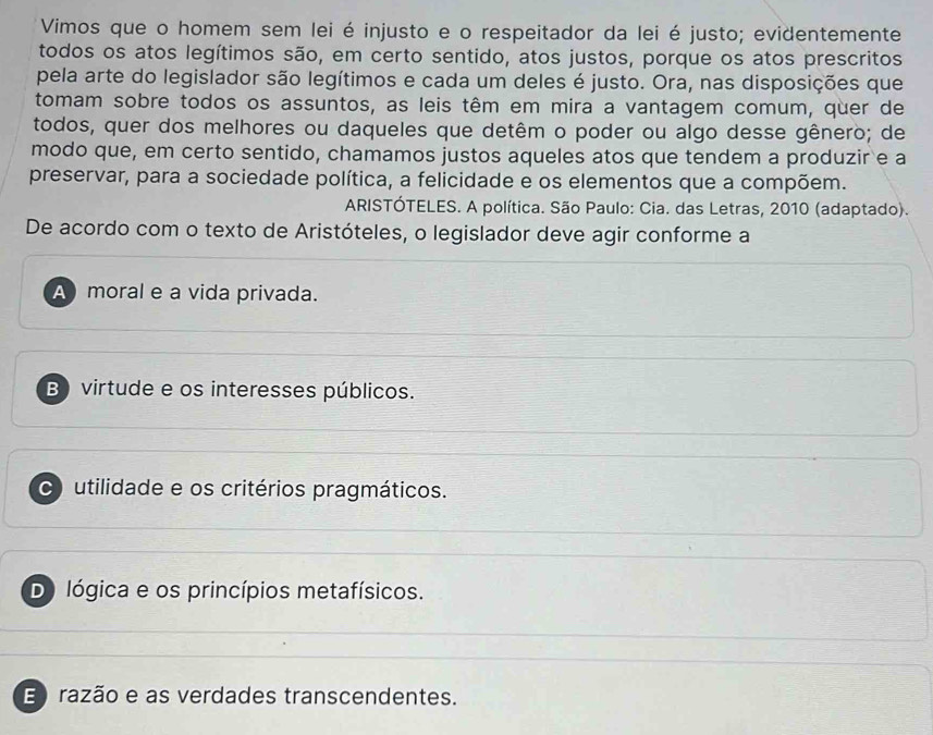 Vimos que o homem sem lei é injusto e o respeitador da lei é justo; evidentemente
todos os atos legítimos são, em certo sentido, atos justos, porque os atos prescritos
pela arte do legislador são legítimos e cada um deles é justo. Ora, nas disposições que
tomam sobre todos os assuntos, as leis têm em mira a vantagem comum, quer de
todos, quer dos melhores ou daqueles que detêm o poder ou algo desse gênero; de
modo que, em certo sentido, chamamos justos aqueles atos que tendem a produzir e a
preservar, para a sociedade política, a felicidade e os elementos que a compõem.
ARISTÓTELES. A política. São Paulo: Cia. das Letras, 2010 (adaptado).
De acordo com o texto de Aristóteles, o legislador deve agir conforme a
A moral e a vida privada.
B) virtude e os interesses públicos.
C utilidade e os critérios pragmáticos.
Do lógica e os princípios metafísicos.
E razão e as verdades transcendentes.