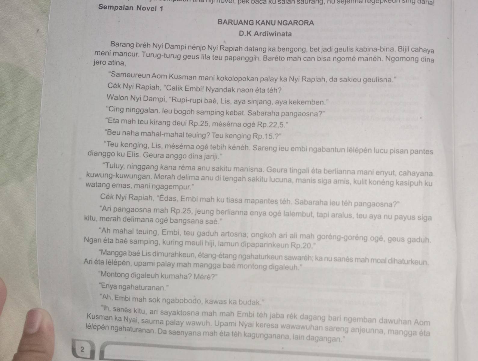 hijm ovel, pek baca ku saian saurang, nu sejenna regepkeun sing dara!
Sempalan Novel 1
BARUANG KANU NGARORA
D.K Ardiwinata
Barang bréh Nyi Dampi nénjo Nyi Rapiah datang ka bengong, bet jadi geulis kabina-bina. Bijil cahaya
meni mancur. Turug-turug geus lila teu papanggih. Baréto mah can bisa ngomé manéh. Ngomong dina
jero atina,
“Sameureun Aom Kusman mani kokolopokan palay ka Nyi Rapiah, da sakieu geulisna.”
Cék Nyi Rapiah, “Calik Embi! Nyandak naon éta téh?
Walon Nyi Dampi, “Rupi-rupi baé, Lis, aya sinjang, aya kekemben.”
“Cing ninggalan. leu bogoh samping kebat. Sabaraha pangaosna?”
“Eta mah teu kirang deui Rp.25, mésérna ogé Rp.22,5.”
“Beu naha mahal-mahal teuing? Teu kenging Rp.15.?”
*“Teu kenging, Lis, mésérna ogé tebih kénéh. Sareng ieu embi ngabantun lélépén lucu pisan pantes
dianggo ku Elis. Geura anggo dina jariji."
“Tuluy, ninggang kana réma anu sakitu manisna. Geura tingali éta berlianna mani enyut, cahayana
kuwung-kuwungan. Merah delima anu di tengah sakitu lucuna, manis siga amis, kulit konéng kasipuh ku
watang emas, mani ngagempur."
Cék Nyi Rapiah, “Édas, Embi mah ku tiasa mapantes téh. Sabaraha ieu téh pangaosna?”
“Ari pangaosna mah Rp.25, jeung berlianna enya ogé lalembut, tapi aralus, teu aya nu payus siga
kitu, merah delimana ogé bangsana saé."
"Ah mahal teuing, Embi, teu gaduh artosna; ongkoh ari ali mah goréng-goréng ogé, geus gaduh.
Ngan éta baé samping, kuring meuli hiji, lamun dipaparinkeun Rp.20."
"Mangga baé Lis dimurahkeun, étang-étang ngahaturkeun sawaréh; ka nu sanés mah moal dihaturkeun.
Ari éta lélépén, upami palay mah mangga baé montong digaleuh.''
“Montong digaleuh kumaha? Méré?”
“Enya ngahaturanan.”
“Ah, Embi mah sok ngabobodo, kawas ka budak.”
“Ih, sanés kitu, ari sayaktosna mah mah Embi téh jaba rék dagang bari ngemban dawuhan Aom
Kusman ka Nyai, saurna palay wawuh. Upami Nýai keresa wawawuhan sareng anjeunna, mangga éta
nélépén ngahaturanan. Da saenyana mah éta téh kagunganana, lain dagangan.''
2