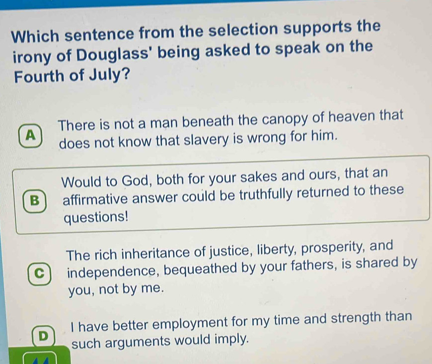 Which sentence from the selection supports the
irony of Douglass' being asked to speak on the
Fourth of July?
There is not a man beneath the canopy of heaven that
A
does not know that slavery is wrong for him.
Would to God, both for your sakes and ours, that an
B ) affirmative answer could be truthfully returned to these
questions!
The rich inheritance of justice, liberty, prosperity, and
C independence, bequeathed by your fathers, is shared by
you, not by me.
I have better employment for my time and strength than
D such arguments would imply.