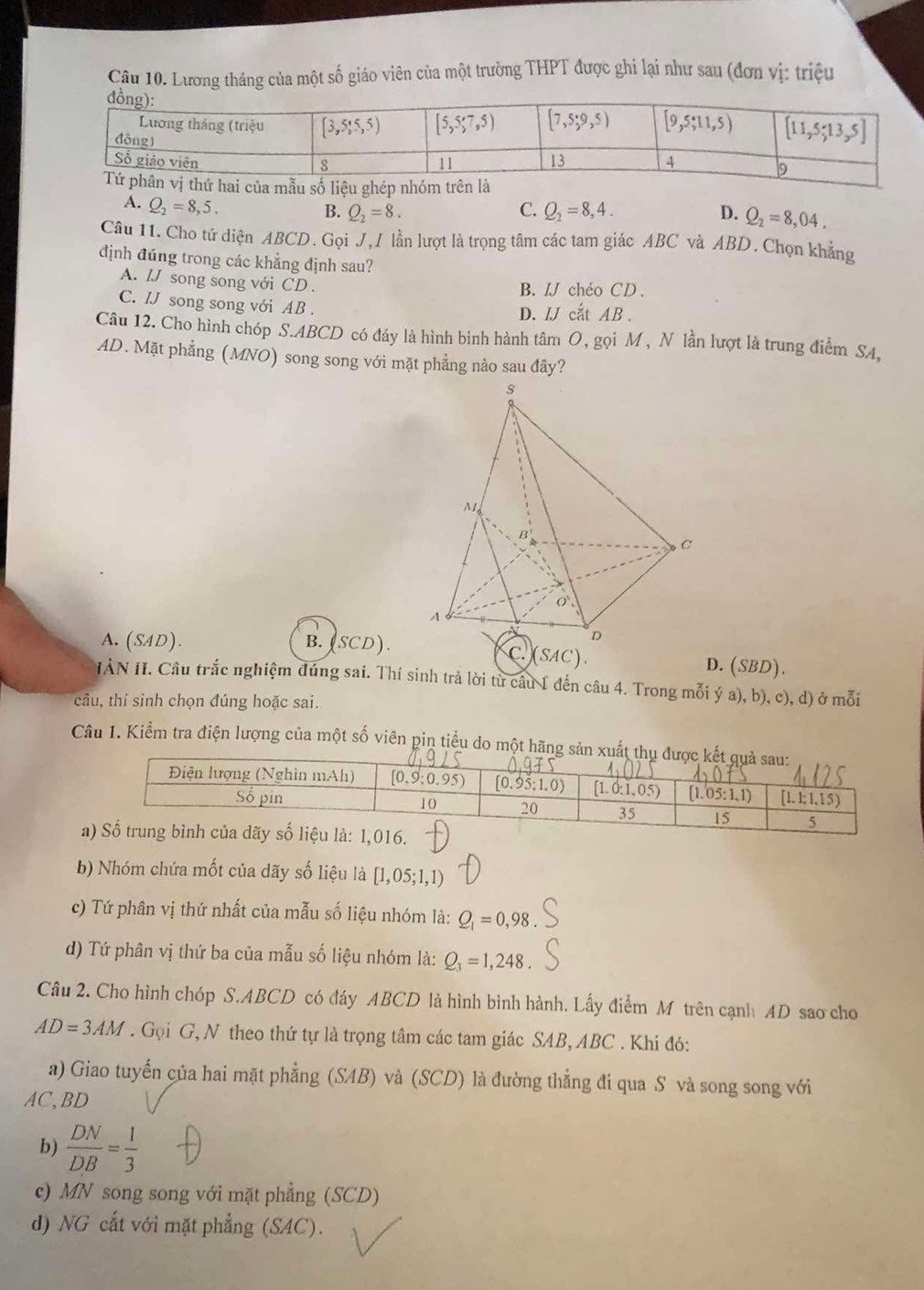 Lương tháng của một số giáo viên của một trường THPT được ghi lại như sau (đơn vị: triệu
A. Q_2=8,5.
B. Q_2=8. C. Q_2=8,4. D. Q_2=8,04.
Câu 11. Cho tứ diện ABCD. Gọi J, / lần lượt là trọng tâm các tam giác ABC và ABD. Chọn khẳng
định đúng trong các khẳng định sau?
A. IJ song song với CD .
B. /J chéo CD.
C. IJ song song với AB .
D. IJ cắt AB .
Câu 12. Cho hình chóp S.ABCD có đáy là hình bình hành tâm O, gọi M , N lần lượt là trung điểm SA,
AD. Mặt phẳng (MNO) song song với mặt phẳng nào sau đây?
A. (SAD). B. (SCD). D. (SBD).
IÀN II. Câu trắc nghiệm đúng sai. Thí sinh trả lời từ câu 1 đến câu 4. Trong mỗi ý a), b), c), d) ở mỗi
câu, thí sinh chọn đúng hoặc sai.
Câu 1. Kiểm tra điện lượng của một số viên pin tiểu do một hãng s
b) Nhóm chứa mốt của dãy số liệu là [1,05;1,1)
c) Tứ phân vị thứ nhất của mẫu số liệu nhóm là: Q_1=0,98
d) Tứ phân vị thứ ba của mẫu số liệu nhóm là: Q_3=1,248
Câu 2. Cho hình chóp S.ABCD có đáy ABCD là hình bình hành. Lấy điểm M trên cạnh AD sao cho
AD=3AM. Gọi G, N theo thứ tự là trọng tâm các tam giác SAB, ABC . Khi đó:
a) Giao tuyến của hai mặt phẳng (SAB) và (SCD) là đường thẳng đi qua S và song song với
AC,BD
b)  DN/DB = 1/3 
c) MN song song với mặt phẳng (SCD)
d) NG cắt với mặt phẳng (SAC).