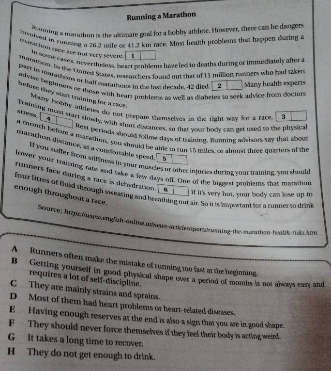 Running a Marathon
Running a marathon is the ultimate goal for a hobby athlete. However, there can be dangers
involved in running a 26.2 mile or 41.2 km race. Most health problems that happen during a
marathon race are not very severe. 1
In some cases, nevertheless, heart problems have led to deaths during or immediately after a
marathon. In the United States, researchers found out that of 11 million runners who had taken
part in marathons or half marathons in the last decade. 42 died. 2 Many health experts
advise beginners or those with heart problems as well as diabetes to seek advice from doctors
before they start training for a race.
Many hobby athletes do not prepare themselves in the right way for a race. 3
stress. 4
Training must start slowly, with short distances, so that your body can get used to the physical
Rest periods should follow days of training. Running advisors say that about
a month before a marathon, you should be able to run 15 miles, or almost three quarters of the
marathon distance, at a comfortable speed. 5
If you suffer from stiffness in your muscles or other injuries during your training, you should
lower your training rate and take a few days off. One of the biggest problems that marathon
runners face during a race is dehydration. 6 If it's very hot, your body can lose up to
four litres of fluid through sweating and breathing out air. So it is important for a runner to drink
enough throughout a race.
Source: https://www.english-online.at/news-articles/sports/running-the-marathon-health-risks.htm
A Runners often make the mistake of running too fast at the beginning.
B Getting yourself in good physical shape over a period of months is not always easy and
requires a lot of self-discipline.
C They are mainly strains and sprains.
D Most of them had heart problems or heart-related diseases.
E Having enough reserves at the end is also a sign that you are in good shape.
F They should never force themselves if they feel their body is acting weird.
G It takes a long time to recover.
H They do not get enough to drink.