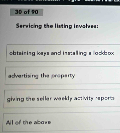 of 90
Servicing the listing involves:
obtaining keys and installing a lockbox
advertising the property
giving the seller weekly activity reports
All of the above