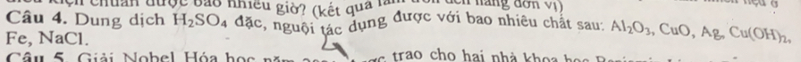 dcn chuẩn được bảo nhiều giờ? (kết quả l Cn náng đơn vị 
Câu 4. Dung dịch H_2SO_4 đặc, nguội tác dụng được với bao nhiêu chất sau: Al_2O_3 , CuC ) , Ag, Cu(OH)_2,
Fe, NaCl. 
Câu 5 Giải Nobel Hóa học s trao cho hai nhà khoa ha s