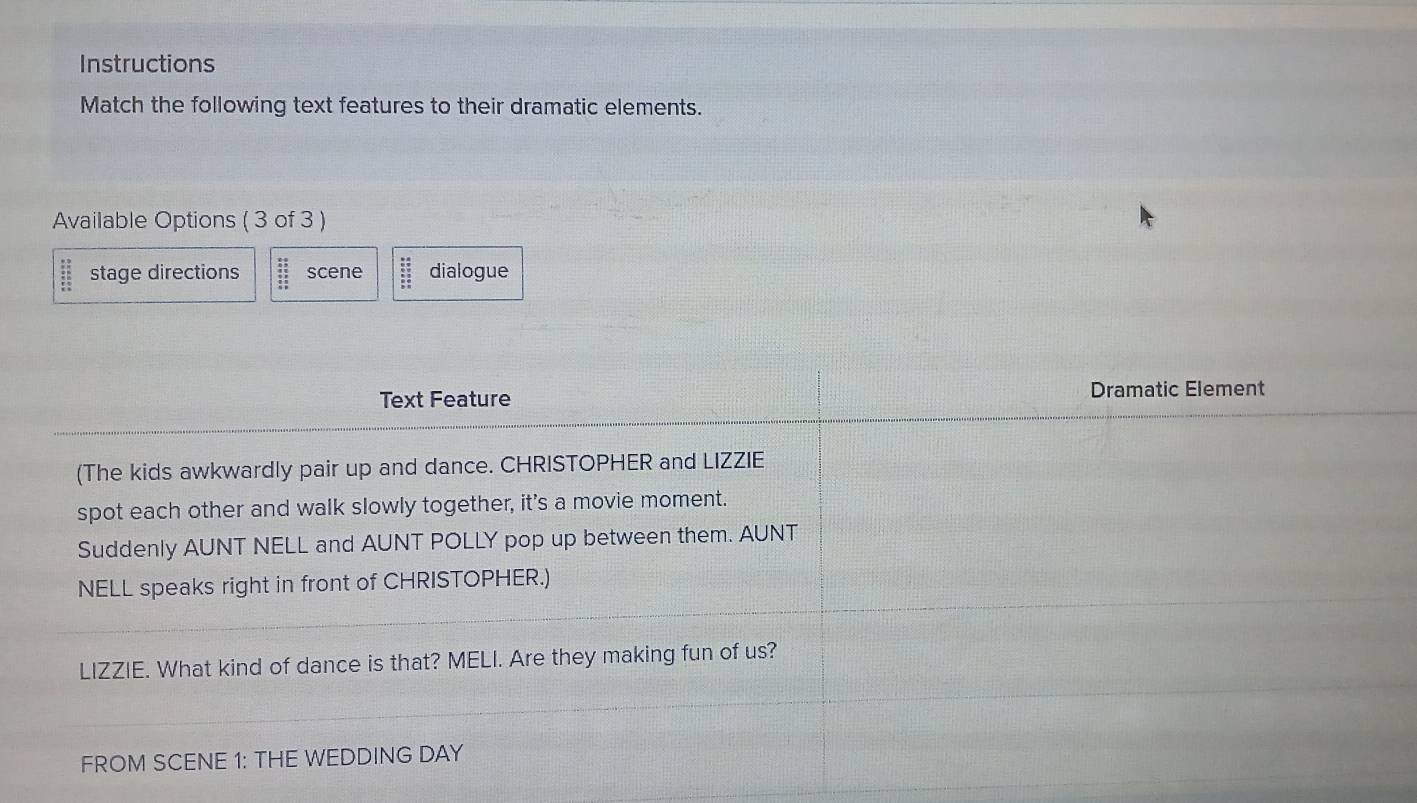 Instructions 
Match the following text features to their dramatic elements. 
Available Options ( 3 of 3 )
beginarrayr 30 * 2 stage directions beginarrayr 28 45 45 35 85 hline endarray scene beginarrayr □ □  _ overline □  0_  dialogue