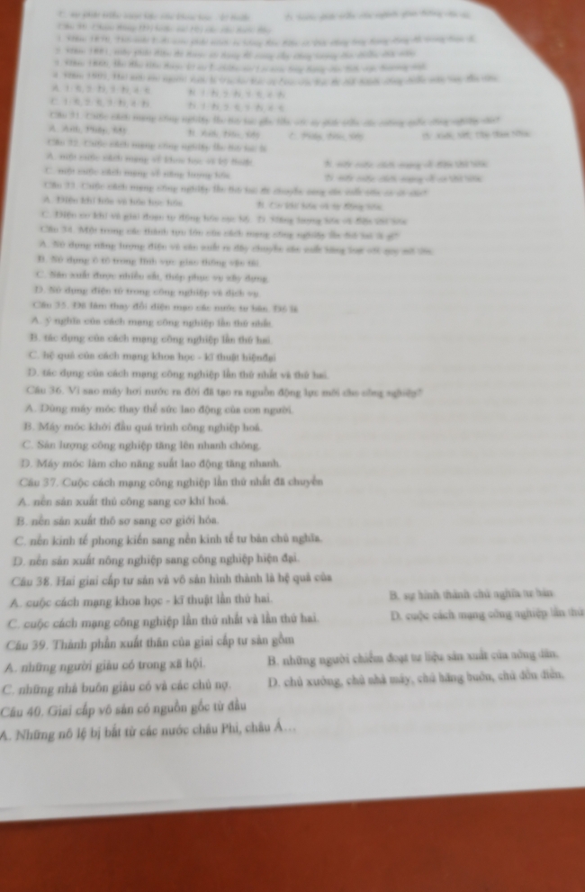 '  h t 1 h  1 cê cu t t T tn dể tên ca nnh ga tng c c
1 5i 1876), Thes ache 12 nom phide ntch by Slay Khn 806e a 258 cng lng hong Kng A cong ten B
3 Stha 1881, sby phiải diệu te Hưnc s dạng 8ồ cong cấy công tng co din chà năn
3 She 18tti, the zhe kine ds 1o an Torklte nen t o nm tg Bang von 26vn Song aat
A1 6. 2 1. 9 1 4 6 * iN 9 * +
C 1 0 2 5 3 1 4  hì h s e i hé e
Cầu 31. Cuộc cách mạng công nghlty te ty tạc pha te an sy ch sla củe coờng tốc cng nhiờg sa t
A. Amb,”8p, 59 C P t S CV Xgớn N Thu tam Nn
Cầu 32. Cuộc nhh mạng công nghiấy t t6 hải l
A. một cuộc sách mạng sề ko học vt lộ tu N. sếy cốy, cếh mơg o đ thứ b
C. mộ xiộc tách mạng về tiăng huyng hhu Ci mi cốc cáci mang cố ca thứ tc
Cầu 23. Cuộc cách mạng sống nghity te thi bại ợi chools sng de caố ofe có ct cct
A. THiên khí hóo vô hóo toc hón N. Ca khi hiện và t đông hên
C. Diện co khi và giai duạn tự động hói nục S6 D. Siăng lợng S6a v4 5êa 2Si Sốa
Cầu 34. Một trong các thành tựu lớn của cách mạng công ngôhiệy ln đi li 3 s
A. N0 dụng năng tượng điện và sân xuất re đây chuyền sân suố băng lot vớ guy mt têa
D. Nù dụng 6 to trong Hnh vục giao th6ng v8o t6i
C. Năn xuấ được nhiều sắu, thép phục vu xây dựng
D. Nử dụng điện tử trong công nghiệp và dịch vụ
Câu 35. Đã làm thay đổi điện mạo các nước tư bàn. Độ là
A. 5 nghĩa của cách mạng công nghiệp lần thứ nhấn
B. tác dụng của cách mạng công nghiệp lần thứ hai
C. hệ quả của cách mạng khos học - kĩ thuật hiệnđại
D. tác dụng của cách mạng công nghiệp lần thứ nhất và thứ hai
Câu 36. Vì sao máy hơi nước ra đời đã tạo ra nguồn động lực mới cho sông ngờệp
A. Dùng máy móc thay thể sức lao động của con người.
B. Máy móc khởi đầu quá trình công nghiệp hoá.
C. Sân lượng công nghiệp tăng lên nhanh chông.
D. Máy móc làm cho năng suất lao động tăng nhanh.
Cầu 37. Cuộc cách mạng công nghiệp lần thứ nhất đã chuyển
A. nền sản xuất thủ công sang cơ khí hoá.
B. nền sản xuất thô sơ sang cơ giới hóa.
C. nền kinh tế phong kiến sang nền kinh tế tư bản chủ nghĩa.
D. nền sản xuất nông nghiệp sang công nghiệp hiện đại.
Câu 38. Hai giai cấp tư sản và vô sản hình thành là hệ quả của
A. cuộc cách mạng khoa học - kĩ thuật lần thứ hai. B. sự hình thành chủ nghĩa tự bàn
C. cuộc cách mạng công nghiệp lần thứ nhất và lần thứ hai. D. cuộc cách mạng công nghiệp lần thứ
Câu 39. Thành phần xuất thân của giai cấp tư sản gồm
A. những người giàu có trong xã hội. B. những người chiếm đoạt tự liệu sản xuất của nông dân.
C. những nhà buôn giàu có và các chủ nợ. D. chủ xuởng, chủ nhà máy, chủ hãng buớn, chủ đồn điễn.
Câu 40. Giai cấp vô sản có nguồn gốc từ đầu
A. Những nô lệ bị bắt từ các nước châu Phi, châu Á...