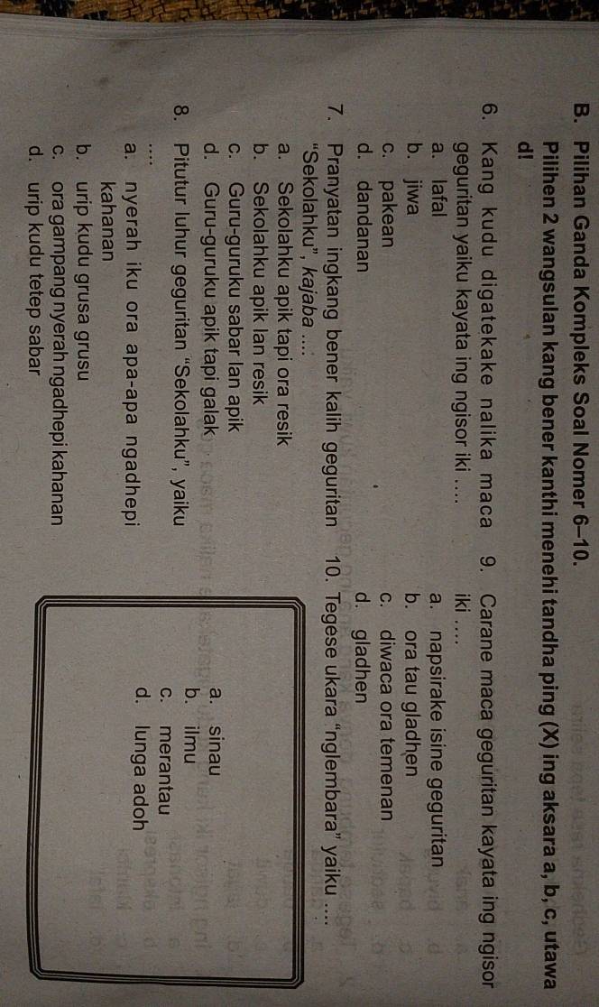 Pilihan Ganda Kompleks Soal Nomer 6-10.
Pilihen 2 wangsulan kang bener kanthi menehi tandha ping (X) ing aksara a, b, c, utawa
d!
6. Kang kudu digatekake nalika maca 9. Carane maca geguritan kayata ing ngisor
geguritan yaiku kayata ing ngisor iki .... iki …
a. lafal a. napsirake isine geguritan
b. jiwa b. ora tau gladhen
c. pakean c. diwaca ora temenan
d. dandanan d. gladhen
7. Pranyatan ingkang bener kalih geguritan 10. Tegese ukara “nglembara” yaiku ....
“Sekolahku”, kajaba ....
a. Sekolahku apik tapi ora resik
b. Sekolahku apik lan resik
c. Guru-guruku sabar lan apik
d. Guru-guruku apik tapi galak a. sinau
8. Pitutur luhur geguritan “Sekolahku”, yaiku
bù ilmu
c. merantau
a. nyerah iku ora apa-apa ngadhepi
d. lunga adoh
kahanan
b. urip kudu grusa grusu
c. ora gampang nyerah ngadhepi kahanan
d. urip kudu tetep sabar