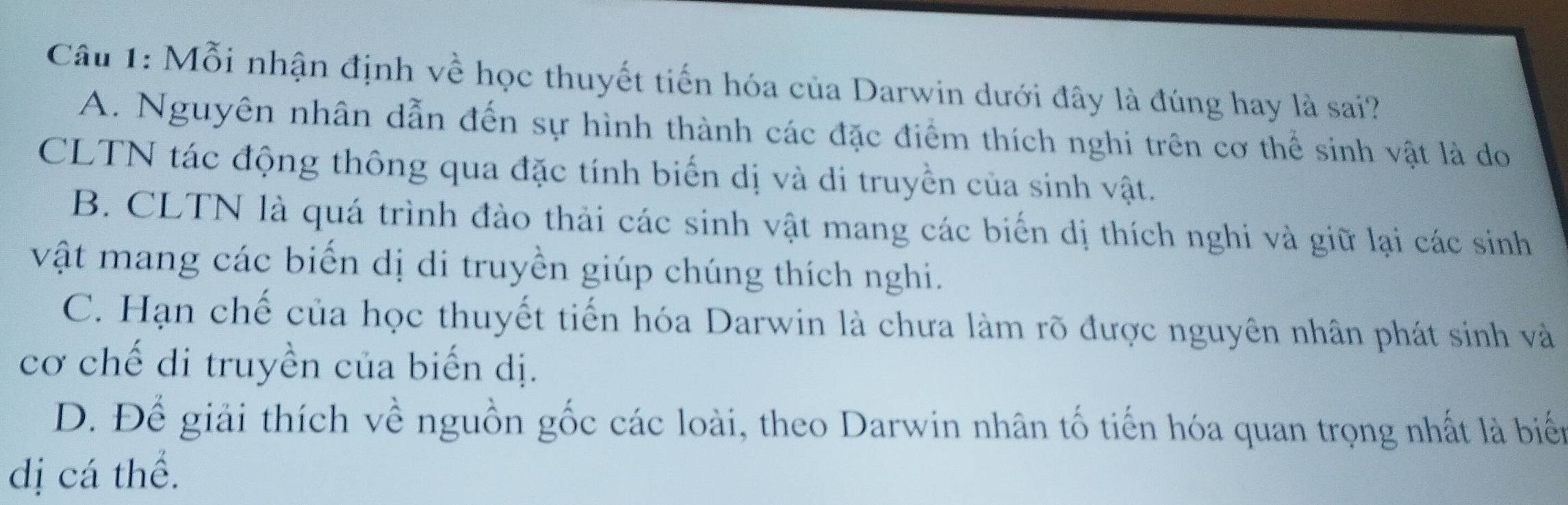 Mỗi nhận định về học thuyết tiến hóa của Darwin dưới đây là đúng hay là sai?
A. Nguyên nhân dẫn đến sự hình thành các đặc điểm thích nghi trên cơ thể sinh vật là do
CLTN tác động thông qua đặc tính biến dị và di truyền của sinh vật.
B. CLTN là quá trình đào thải các sinh vật mang các biển dị thích nghi và giữ lại các sinh
vật mang các biến dị di truyền giúp chúng thích nghi.
C. Hạn chế của học thuyết tiến hóa Darwin là chưa làm rõ được nguyên nhân phát sinh và
cơ chế di truyền của biến dị.
D. Để giải thích về nguồn gốc các loài, theo Darwin nhân tố tiến hóa quan trọng nhất là biển
dị cá thể.