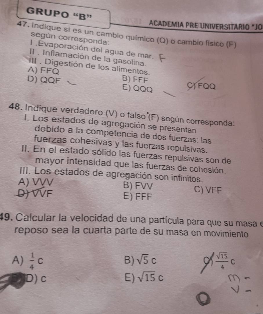 GRUPO “B”
ACADEMIA PRE UNIVERSITARIO "JO
47. Indique si es un cambio químico (Q) o cambio físico (F)
según corresponda:
l .Evaporación del agua de mar.
II . Inflamación de la gasolina.
III . Digestión de los alimentos.
A) FFQ
D) QQF B) FFF
E) QQQ
C) FQQ
48. Indique verdadero (V) o falso (F) según corresponda:
I. Los estados de agregación se presentan
debido à la competencia de dos fuerzas: las
fuerzas cohesivas y las fuerzas repulsivas.
II. En el estado sólido las fuerzas repulsivas son de
mayor intensidad que las fuerzas de cohesión.
III. Los estados de agregación son infinitos.
A) VVV B) FV
D) VVF
C) VFF
E) FFF
49. Calcular la velocidad de una partícula para que su masa e
reposo sea la cuarta parte de su masa en movimiento
A)  1/4 c  sqrt(15)/4 C
B) sqrt(5)c
D) c E) sqrt(15)c