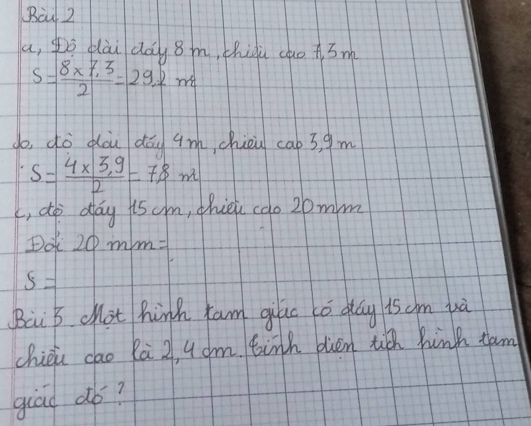 Bà 2 
a, pò qài day 8m, thiàù cuo A 3m
s= (8* 7.3)/2 =29.2 m
do, dò dòu dōu qm, chiou cab3, 9 m
s= (4* 3.9)/2 =78m
L, do day iscm, thiei cao 20mm
Dot 20mm=
s=
Bai B chot hink tam gilc tó day is cm và 
chiéi cao Rà 2, 4 dm. tith blen tiǔ hinh tam 
giad dó?