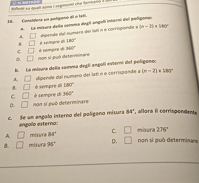 IL METODO
Rifletti su quali sono i segmenti che formano il 
16. Considera un poligono di n lati.
a. La misura della somma degli angoli interni del poligono:
A. □ dipende dal numero dei lati n e corrisponde a (n-2)* 180°
B. _  è sempre di 180°
C. □ è sempre di 360°
D. □ non si può determinare
b. La misura della somma degli angoli esterni del poligono:
A. dipende dal numero dei lati n e corrisponde a (n-2)* 180°
B. è sempre di 180°
C. è sempre di 360°
D. non si può determinare
c. Se un angolo interno del poligono misura 84° , allora il corrispondente
angolo esterno:
C. □ misura 276°
A. □ misura 84°
D. □ non si può determinare
B. □ misura 96°