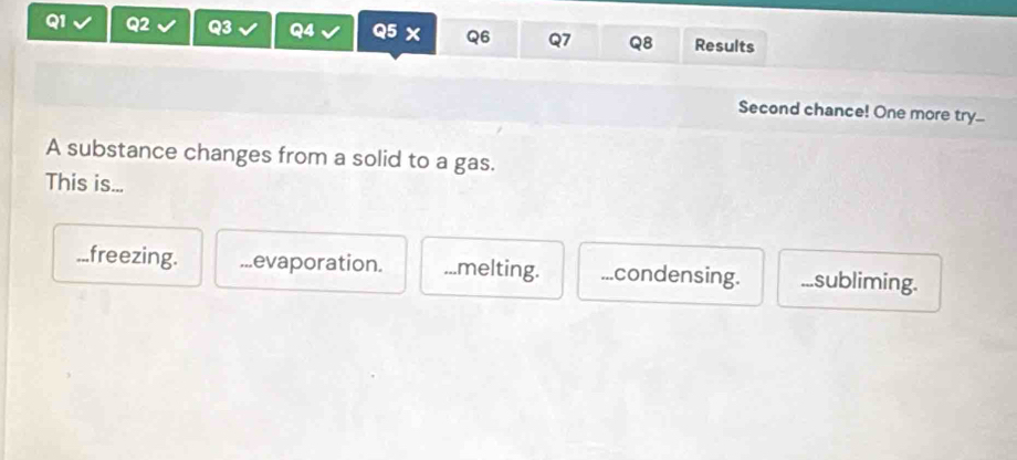 Results
Second chance! One more try...
A substance changes from a solid to a gas.
This is......freezing. evaporation....melting....condensing....subliming.