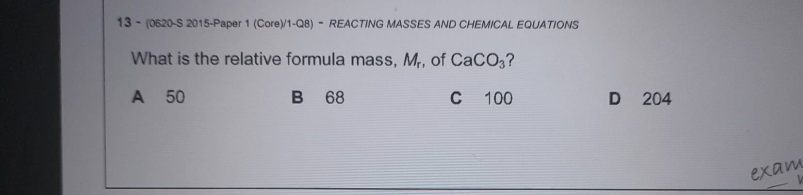 13 - (0620-S 2015-Paper 1 (Core)/1-Q8) - REACTING MASSES AND CHEMICAL EQUATIONS
What is the relative formula mass, M_r , of CaCO_3
A 50 B 68 C 100 D 204