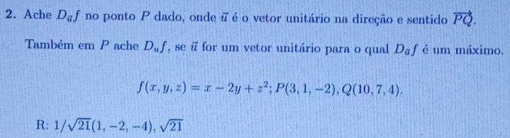 Ache D_af no ponto P dado, onde i é o vetor unitário na direção e sentido vector PQ. 
Também em P ache D_uf ,se for um vetor unitário para o qual D_af é um máximo.
f(x,y,z)=x-2y+z^2; P(3,1,-2), Q(10,7,4). 
R: 1/sqrt(21)(1,-2,-4), sqrt(21)