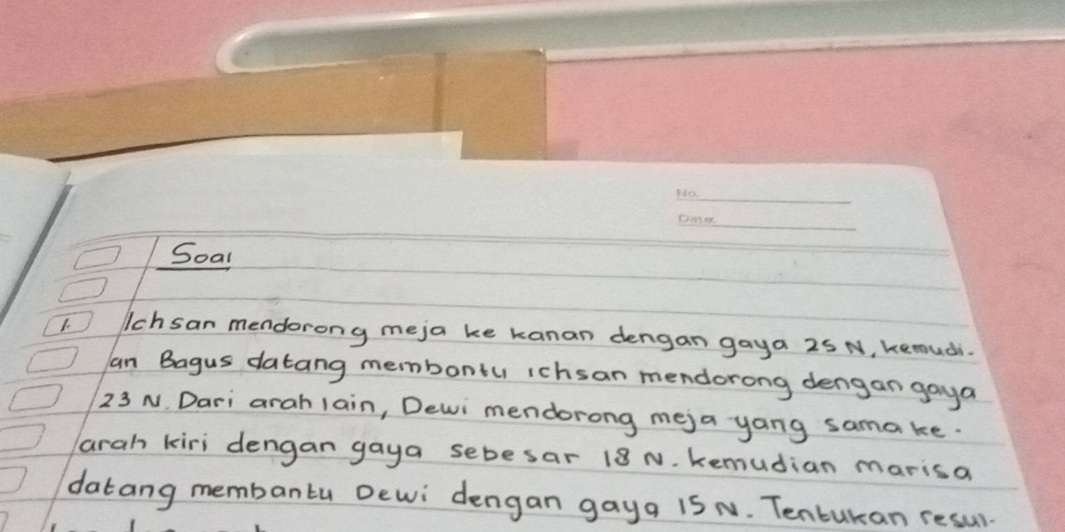 Soal 
1. lchsan mendorong meja ke kanan dengan gaya 25 N, kemuchi. 
an Bagus datang membontu ichsan mendorong dengan goya
23 N. Dari arah lain, Dewi mendorong mej a yang sama ke. 
arah kiri dengan gaya sebesar 18 N. kemudian marisa 
datang membanlu Dewi dengan gayg 1S N. Tentukan resul