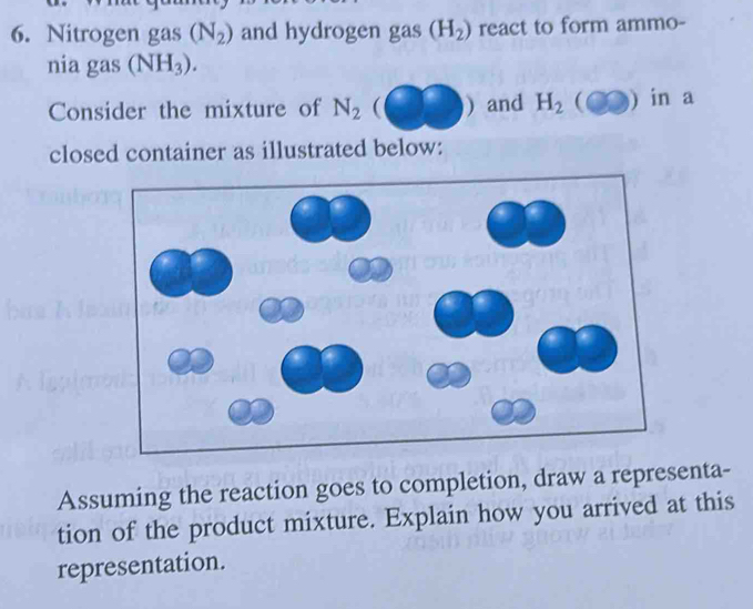 Nitrogen gas (N_2) and hydrogen gas (H_2) react to form ammo- 
nia gas (NH_3). 
Consider the mixture of N_2 ( ) and H_2 C )) in a 
closed container as illustrated below: 
Assuming the reaction goes to completion, draw a representa- 
tion of the product mixture. Explain how you arrived at this 
representation.