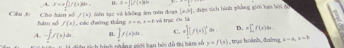 A. S=π ∈t [f(x)]dx. B. S=∈t [f(x)]dx. 
Câu 3: Cho hàm số f(x) liền tục và không âm trên đoạn [a;b] , diện tích hình phẳng giới hạn bởi đồ
hàm số f(x) , các đường thắng x-a, x=b và trục Ox là H
A. -∈tlimits _0^(1f(x)dx. B. ∈tlimits _a^1f(x)dx. C. π ∈tlimits _0^1[f(x)]^2)dx. D. =∈t _a^bf(x)dx. 
in tính hình phẳng giới hạn bởi đồ thị hàm số y=f(x) , trục hoành, đường x=a, x=b