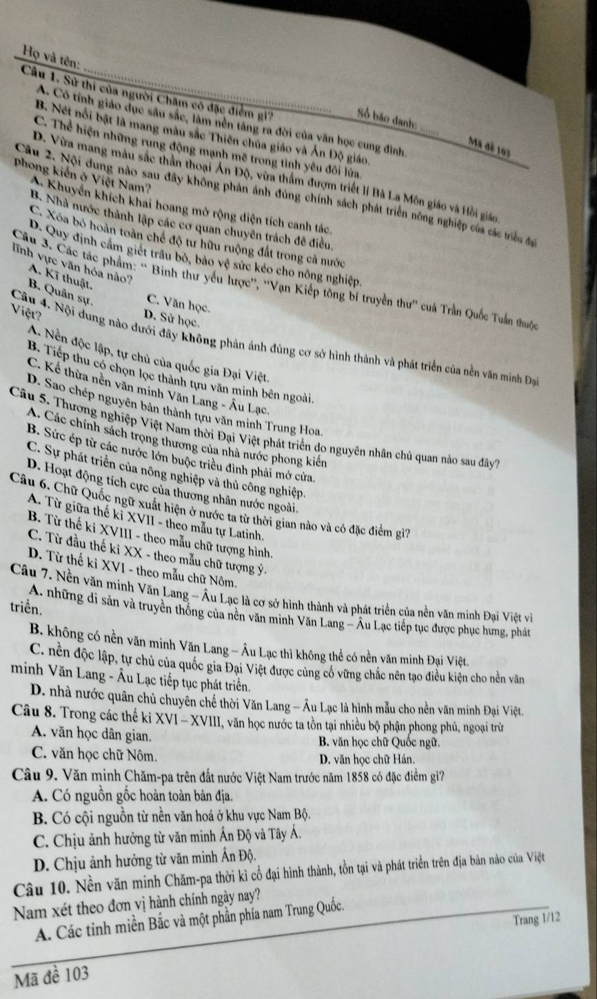 Họ và tên:
Câu 1. Sử thi của người Chăm cô đặc điểm gi''
Số báo danh:
A. Có tỉnh giáo dục sâu sắc, làm nền tàng ra đời của văn học cung đình
B. Nét nổi bật là mang màu sắc Thiên chúa giáo và Ấn Độ giáo
Ma đè 103
C. Thể hiện những rung động mạnh mẽ trong tỉnh yêu đôi lứa
Phong kiến ở Việt Nam?
D. Vừa mang màu sắc thần thoại Ấn Độ, vừa thẩm đượm triết lí Bà La Môn giáo và Hồi giáo
Câu 2. Nội đung nào sau đây không phản ánh đùng chính sách phát triển nông nghiệp của các triều đạ
A. Khuyển khích khai hoang mở rộng diện tích canh tác,
B. Nhà nước thành lập các cơ quan chuyên trách đề điều,
C. Xóa bỏ hoàn toàn chế độ tư hữu ruộng đất trong cả nước
D. Quy định cầm giết trâu bò, bảo vệ sức kéo cho nông nghiệp
lĩnh vực văn hóa nào?
A. Kĩ thuật.
Câu 3. Các tác phẩm: ' Bình thư yếu lược'', ''Vạn Kiếp tông bí truyền thư'' cuả Trần Quốc Tuần thuộc
B. Quân sự. C. Văn học.
Câu 4. Nội dung nào dưới đây không phản ảnh đúng cơ sở hình thành và phát triển của nền văn minh Đạ Việt
D. Sử học.
A. Nền độc lập, tự chủ của quốc gia Đại Việt,
B. Tiếp thu có chọn lọc thành tựu văn minh bên ngoài
C. Kể thừa nền văn minh Văn Lang - Âu Lạc
D. Sao chép nguyên bản thành tựu văn minh Trung Hoa
Câu 5. Thương nghiệp Việt Nam thời Đại Việt phát triển do nguyên nhân chủ quan nào sau đây
A. Các chính sách trọng thương của nhà nước phong kiến
B. Sức ép từ các nước lớn buộc triều đình phải mở cửa.
C. Sự phát triển của nông nghiệp và thủ công nghiệp
D. Hoạt động tích cực của thương nhân nước ngoài.
Câu 6. Chữ Quốc ngữ xuất hiện ở nước ta từ thời gian nào và có đặc điểm gì
A. Từ giữa thế kỉ XVII - theo mẫu tự Latinh.
B. Từ thế ki XVIII - theo mẫu chữ tượng hình.
C. Từ đầu thế ki XX - theo mẫu chữ tượng ý.
D. Từ thế kỉ XVI - theo mẫu chữ Nôm.
Câu 7. Nền văn minh Văn Lang - Âu Lạc là cơ sở hình thành và phát triển của nền văn minh Đại Việt về
triển.
A. những di sản và truyền thống của nền văn minh Văn Lang - Âu Lạc tiếp tục được phục hưng, phát
B. không có nền văn minh Văn Lang - Âu Lạc thì không thể có nền văn minh Đại Việt.
C. nền độc lập, tự chủ của quốc gia Đại Việt được củng cố vững chắc nên tạo điều kiện cho nền văn
minh Văn Lang - Âu Lạc tiếp tục phát triển.
D. nhà nước quân chủ chuyên chế thời Văn Lang - Âu Lạc là hình mẫu cho nền văn minh Đại Việt.
Câu 8. Trong các thế ki XVI - XVIII, văn học nước ta tồn tại nhiều bộ phận phong phú, ngoại trừ
A. văn học dân gian.  B. văn học chữ Quốc ngữ.
C. văn học chữ Nôm. D. văn học chữ Hán.
Câu 9. Văn minh Chăm-pa trên đất nước Việt Nam trước năm 1858 có đặc điểm gì?
A. Có nguồn gốc hoàn toàn bản địa.
B. Có cội nguồn từ nền văn hoá ở khu vực Nam Bộ.
C. Chịu ảnh hưởng từ văn minh Ấn Độ và Tây Á.
D. Chịu ảnh hưởng từ văn minh Ấn Độ.
Câu 10. Nền văn minh Chăm-pa thời kì cổ đại hình thành, tồn tại và phát triển trên địa bản nào của Việt
Nam xét theo đơn vị hành chính ngày nay?
Trang 1/12
A. Các tỉnh miền Bắc và một phần phía nam Trung Quốc.
Mã đề 103