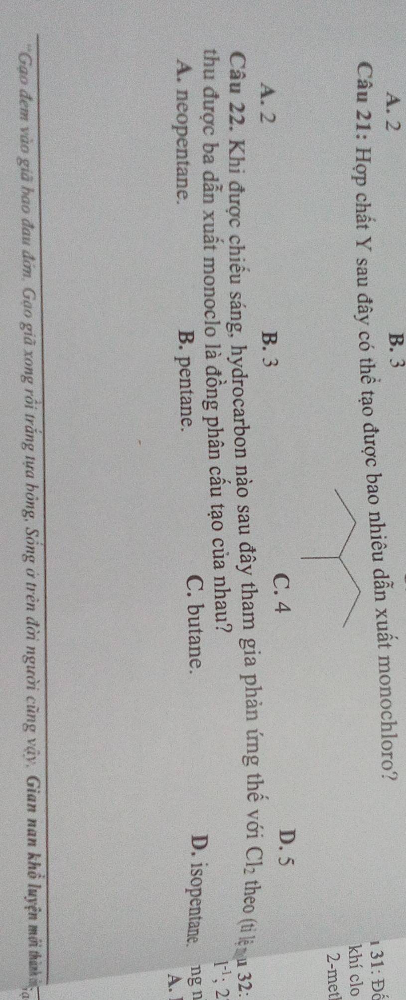 A. 2 B. 3
1 31: Đố
Câu 21: Hợp chất Y sau đây có thể tạo được bao nhiêu dẫn xuất monochloro?
khí clo
2-metl
C. 4
D. 5
A. 2 B. 3
Câu 22. Khi được chiếu sáng, hydrocarbon nào sau đây tham gia phản ứng thế với Cl_2 theo (ti lệ u 32:
thu được ba dẫn xuất monoclo là đồng phân cấu tạo của nhau?
1^(-1); 2
A. neopentane. B. pentane.
C. butane. D. isopentane. ng n
A.
'Gao đem vào giã bao đau đớn, Gạo giã xong rồi trắng tựa bóng, Sống ở trên đời người cũng vậy, Gian nan khổ luyện mới thì