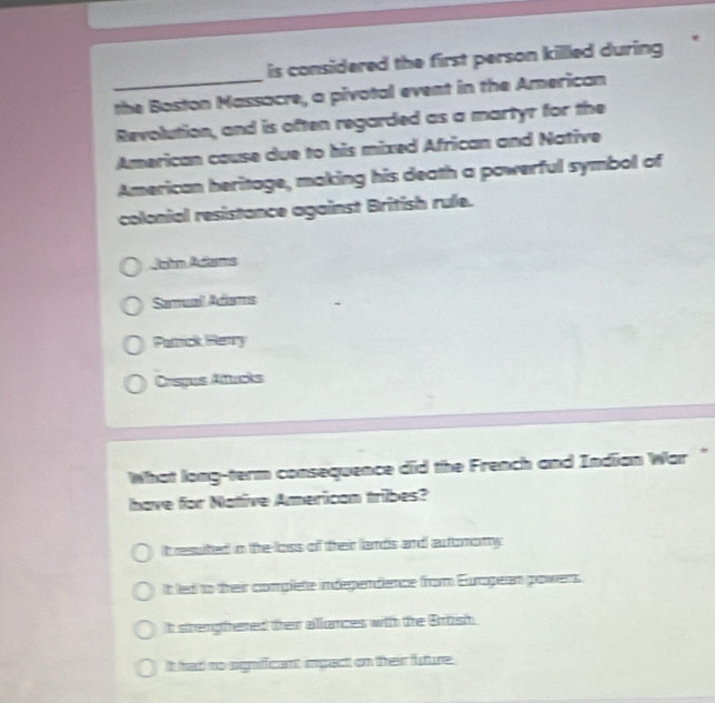 is considered the first person killed during 
_the Boston Massacre, a pivotal event in the American
Revolution, and is often regarded as a martyr for the
American cause due to his mixed African and Native
American heritage, making his death a powerful symbol of
colonial resistance against British rule.
Jahn Atams
Samuail Adiams
Patrick Henry
Crsgus Atucks
What long-term consequence did the French and Indian War "
have for Native American tribes?
It resuited in the loss of freir lands and autoromy .
It led to their complete independience from European powers
t strengfered their aliances with the Brtish
t had no significant impact on their future