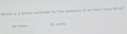 Which is a better estimate for the distance of an hour -long drive?
36 miles 36 yards