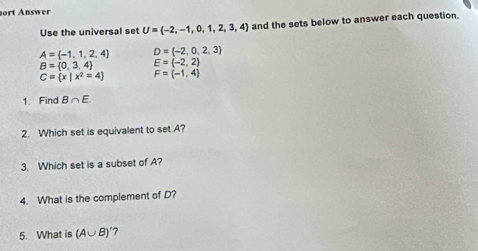 ort Answer 
Use the universal set U= -2,-1,0,1,2,3,4 and the sets below to answer each question.
A= -1,1,2,4 D= -2,0,2,3
B= 0,3,4
E= -2,2
C= x|x^2=4 F= -1,4
1、 Find B∩ E. 
2. Which set is equivalent to set A? 
3. Which set is a subset of A? 
4. What is the complement of D? 
5. What is (A∪ B)' ?