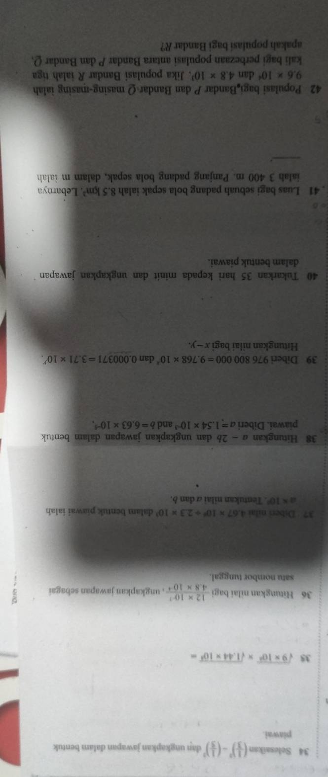 Selesaikan ( 1/3 )^3-( 1/5 )^3 dan ungkapkan jawapan dalam bentuk 
piawai. 
35 sqrt(9* 10^6)* sqrt(1.44* 10^5)=
36 Hitungkan nilai bagi  (12* 10^(-7))/4.8* 10^(-4)  , ungkapkan jawapan sebagai 
satu nombor tunggal. 
37 Diberi nilai 4.67* 10^6+2.3* 10^3 dalam bentuk piawai ialah
a* 10°. Tentukan nilai α dan b. 
38 Hitungkan a-2b dan ungkapkan jawapan dalam bentuk 
piawai. Diberi a=1.54* 10^(-3) and b=6.63* 10^(-5). 
39 Diberi 976800000=9.768* 10^x dan 0.000371=3.71* 10^y. 
Hitungkan nilai bagi x - y. 
40 Tukarkan 35 hari kepada minit dan ungkapkan jawapan 
dalam bentuk piawai. 
. 41 Luas bagi sebuah padang bola sepak ialah 8.5km^2. Lebarnya 
ialah 3 400 m. Panjang padang bola sepak, dalam m ialah 
_.
42 Populasi bagi Bandar P dan Bandar Q masing-masing ialah
9.6* 10^4 dan 4.8* 10^3. Jika populasi Bandar R ialah tiga 
kali bagi perbezaan populasi antara Bandar P dan Bandar Q, 
apakah populasí bagi Bandar R?