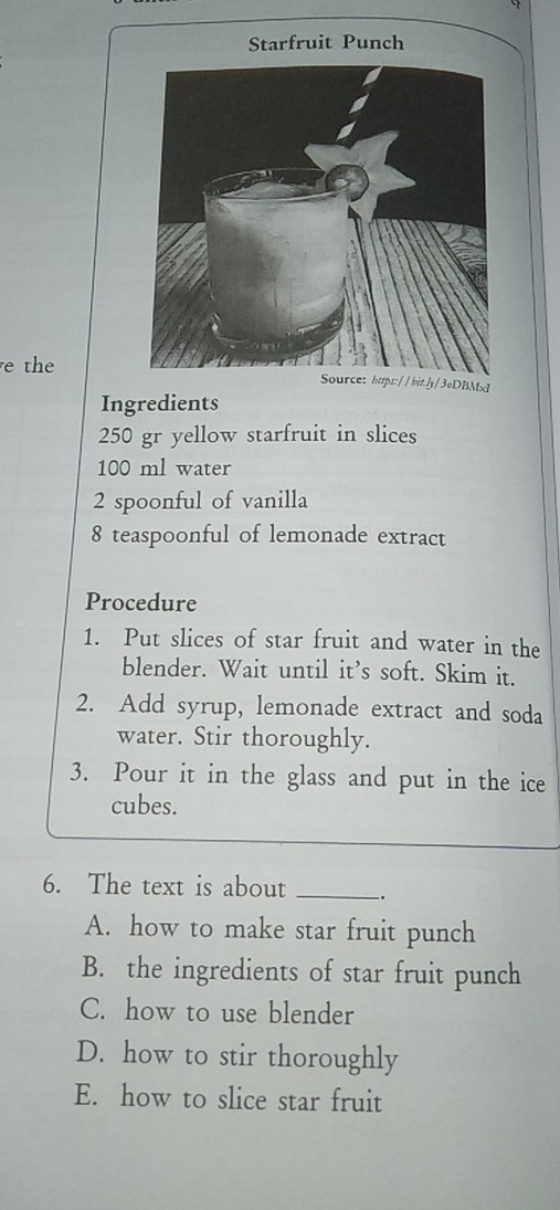 Starfruit Punch
e the//bit.ly/3oDBM
Ingredients
250 gr yellow starfruit in slices
100 ml water
2 spoonful of vanilla
8 teaspoonful of lemonade extract
Procedure
1. Put slices of star fruit and water in the
blender. Wait until it’s soft. Skim it.
2. Add syrup, lemonade extract and soda
water. Stir thoroughly.
3. Pour it in the glass and put in the ice
cubes.
6. The text is about _-.
A. how to make star fruit punch
B. the ingredients of star fruit punch
C. how to use blender
D. how to stir thoroughly
E. how to slice star fruit