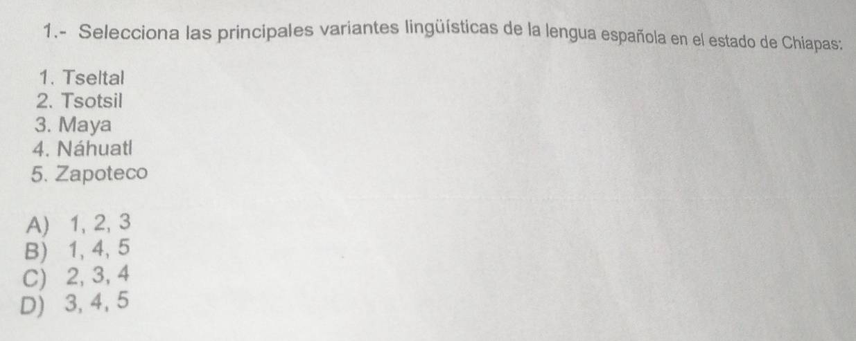 1.- Selecciona las principales variantes lingüísticas de la lengua española en el estado de Chiapas:
1. Tseltal
2. Tsotsil
3. Maya
4. Náhuatl
5. Zapoteco
A) 1, 2, 3
B) 1, 4, 5
C) 2, 3, 4
D) 3, 4, 5