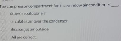 The compressor compartment fan in a window air conditioner _.
draws in outdoor air
circulates air over the condenser
discharges air outside
All are correct.