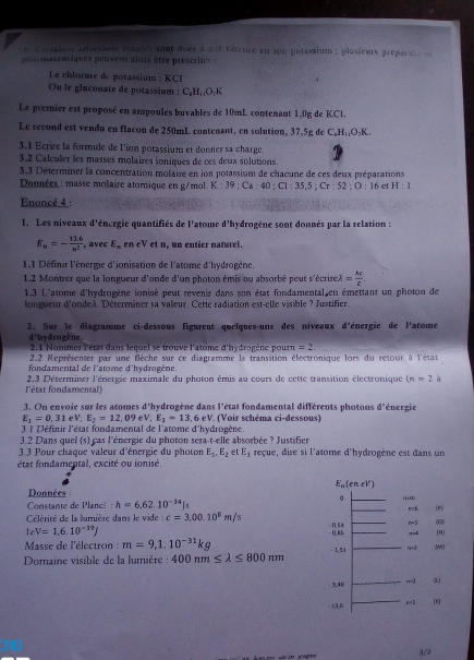 eriames attvations rénates sont dues à aot catence en ion potassium : plasieurs préparate  
e macentiques peuvens aiors être prescrie  
Le chlorure de potassium : KCI
Ou le gluconate de potassium : C₆H¡¡O;K
Le premier est proposé en ampoules buvables de 10mL contenant 1,0g de KCl.
Le second est vendu en flacon de 250mL contenant, en solution, 37.5g de C_6H_11O_3K
3.1 Ecrire la formule de l'ion potassium et donner sa charge.
3.2 Calculer les masses molaires ioniques de ces deux solutions.
3.3 Déterminer la concentration molaire en ion potassium de chacune de ces deux préparations
Données : masse molaire atomique en g/mol. K:39;Ca:40;Cl=35,5;Cr:52;O:16 et H:1.
Enoncé 4 :
1. Les niveaux d'énergie quantifiés de l'atome d'hydrogène sont donnés par la relation :
E_n=- (13.6)/n^2  , avec E_n en eV et n, un entier naturel.
1.1 Définir l'énergie d'ionisation de l'atome d'hydrogène.
1.2 Montrer que la longueur d'onde d'un photon émis ou absorbé peut s'écrire lambda = M/t .
1.3 L'atome d'hydrogène ignisé peut revenir dans son état fondamental en émettant un photon de
longueur d'ondeà. Déterminer sa valeur. Cette radiation est-elle visible ? Justifier.
2. Sur le diagramme ci-dessous figurent quelques-uns des niveaux d'énergie de l'atome
d' hy drogène .  2.1 Nommer l'état dans lequel se trouve l'atome d'hydrogène pourn =2.
2.2 Représenter par une flèche sur ce diagramme la transition électronique lors du retour à l'état
fondamental de l'atome d'hydrogène.
l'état fondamental)  2.3 Déterminer l'énergie maximale du photon émis au cours de cette transition électronique (n=2 a
*  énergie
3. Ou envoie sur les atomes d'hydrogène dans l'état fondamental différents photons d 1
E_1=0,31 V:E_2=12.09 eV; E_1=13.6eV *. (Voir schéma ci-dessous)
3 1 Définir l'état fondamental de l'atome d'hydrogène.
3.2 Dans quel (s) cas l'énergie du photon sera-t-elle absorbée ? Justifier
3.3 Pour chaque valeur d'énergie du photon E_1.E_2 e E_3 reçue, dire si l'atome d'hydrogène est dans un
état fondamental, excité ou ionisé.
E_n(eneV)
Données
Constante de Planc! : h=6,62.10^(-34)Js
。 f=∞ n=5 
Célérité de la lumière dans le vide c=3.00.10^8m/s - 0,65 - 0,54 n=5 (0)
teV=1,6.10^(-19)J
|MJ
Masse de l'électron : m=9,1.10^(-31)kg · 1,53 n=3
Domaine visible de la lumière : 400nm≤ lambda ≤ 800nm
- 5,40 rr=3
. 13,6
3/3