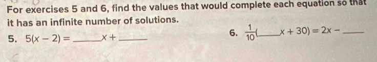 For exercises 5 and 6, find the values that would complete each equation so that 
it has an infinite number of solutions. 
5. 5(x-2)= _ x+ _ 
6.  1/10  _ x+30)=2x- _