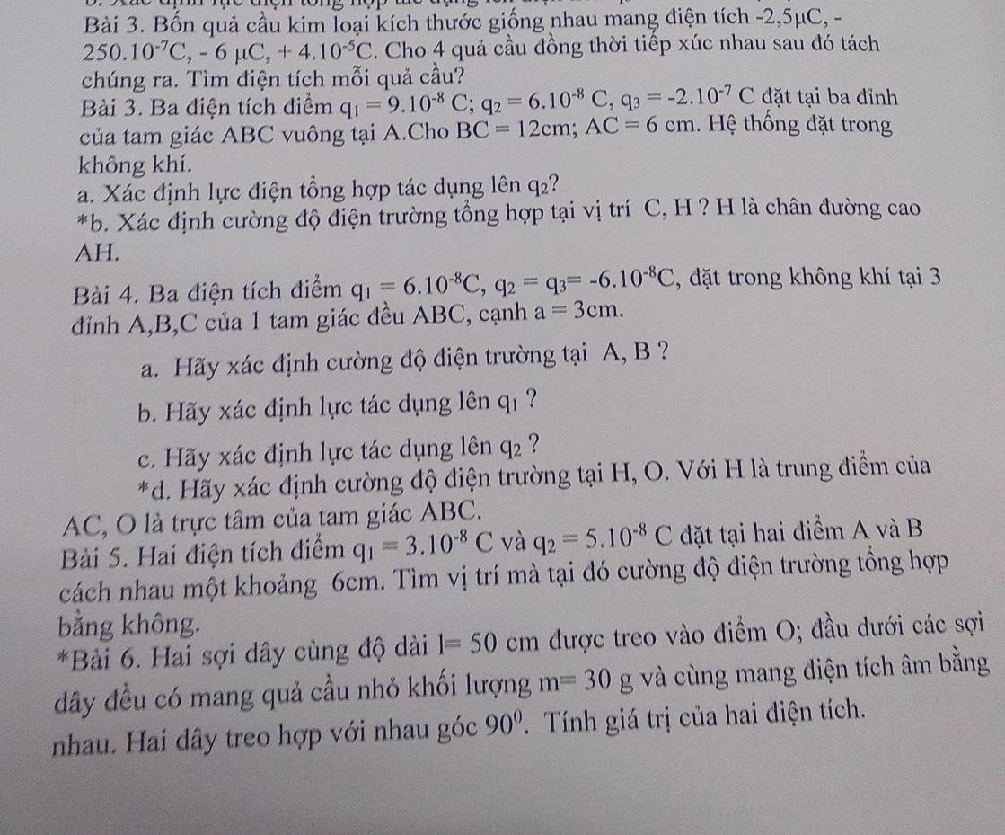 Bốn quả cầu kim loại kích thước giống nhau mang điện tích -2,5μC, -
250.10^(-7)C,-6mu C,+4.10^(-5)C. Cho 4 quả cầu đồng thời tiếp xúc nhau sau đó tách
chúng ra. Tìm điện tích mỗi quả cầu?
Bài 3. Ba điện tích điểm q_1=9.10^(-8)C;q_2=6.10^(-8)C,q_3=-2.10^(-7)C đặt tại ba đỉnh
của tam giác ABC vuông tại A.Cho BC=12cm;AC=6cm. Hệ thống đặt trong
không khí.
a. Xác định lực điện tổng hợp tác dụng lên q_2
*b. Xác định cường độ điện trường tổng hợp tại vị trí C, H ? H là chân đường cao
AH.
Bài 4. Ba điện tích điểm q_1=6.10^(-8)C,q_2=q_3=-6.10^(-8)C , đặt trong không khí tại 3
đỉnh A,B,C của 1 tam giác đều ABC, cạnh a=3cm.
a. Hãy xác định cường độ điện trường tại A, B ?
b. Hãy xác định lực tác dụng lên q_1 ?
c. Hãy xác định lực tác dụng lên q_2 ?
*d. Hãy xác định cường độ điện trường tại H, O. Với H là trung điểm của
AC, O là trực tâm của tam giác ABC.
Bài 5. Hai điện tích điểm q_1=3.10^(-8)C và q_2=5.10^(-8)C đặt tại hai điểm A và B
cách nhau một khoảng 6cm. Tìm vị trí mà tại đó cường độ điện trường tổng hợp
bằng không.
*Bài 6. Hai sợi dây cùng độ dài 1=50 cm được treo vào điểm O; đầu dưới các sợi
đây đều có mang quả cầu nhỏ khối lượng m=30g và cùng mang điện tích âm bằng
nhau. Hai dây treo hợp với nhau góc 90°.  Tính giá trị của hai điện tích.