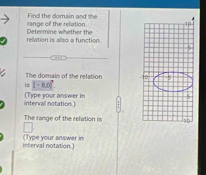 Find the domain and the 
range of the relation. 
Determine whether the 
relation is also a function. 
The domain of the relation 
is [-8,0]^7. 
(Type your answer in 
interval notation.) 
The range of the relation is 
(Type your answer in 
interval notation.)