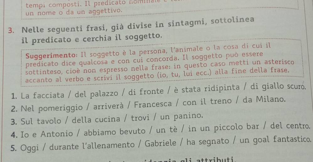 tempi composti. Il predicato nominal 
un nome o da un aggettivo. 
3. Nelle seguenti frasi, già divise in sintagmi, sottolinea 
il predicato e cerchia il soggetto. 
Suggerimento: Il soggetto è la persona, l’animale o la cosa di cui il 
predicato dice qualcosa e con cui concorda. Il soggetto può essere 
sottinteso, cioè non espresso nella frase: in questo caso metti un asterisco 
accanto al verbo e scrivi il soggetto (io, tu, lui ecc.) alla fine della frase, 
1. La facciata / del palazzo / di fronte / è stata ridipinta / di giallo scuro. 
2. Nel pomeriggio / arriverà / Francesca / con il treno / da Milano. 
3. Sul tavolo / della cucina / trovi / un panino. 
4. Io e Antonio / abbiamo bevuto / un tè / in un piccolo bar / del centro. 
5. Oggi / durante l’allenamento / Gabriele / ha segnato / un goal fantastico. 
attributi