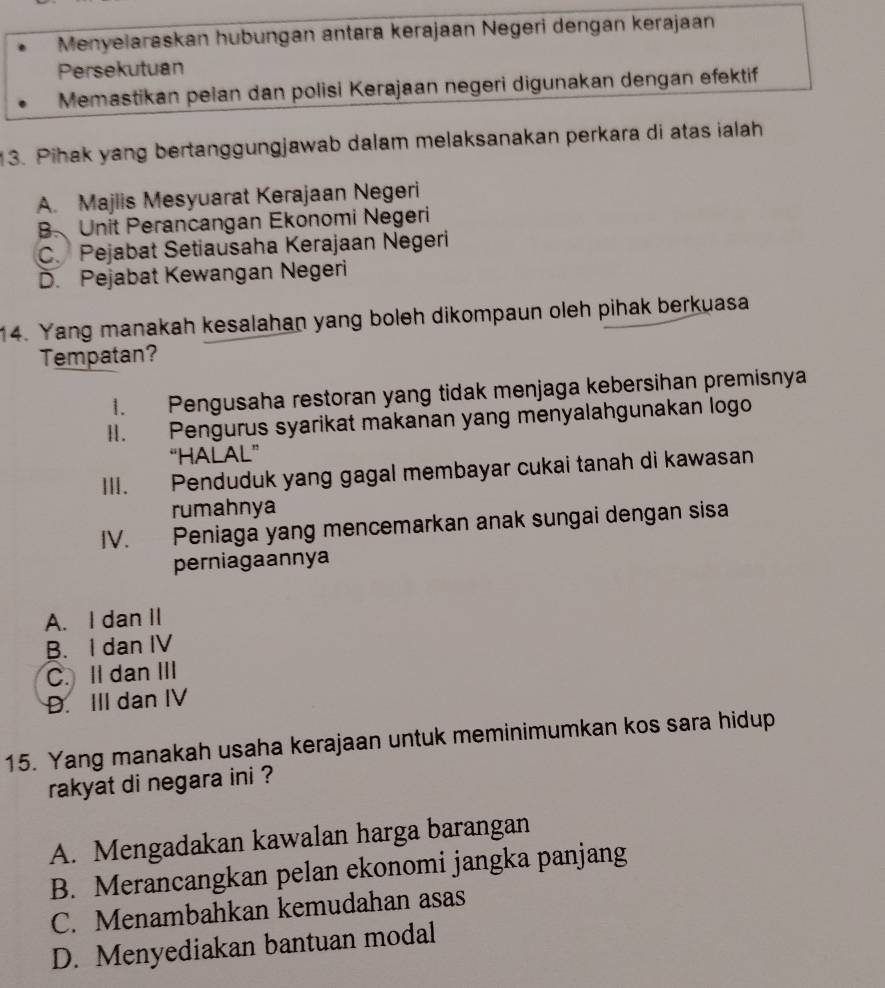 Menyelaraskan hubungan antara kerajaan Negeri dengan kerajaan
Persekutuan
Memastikan pelan dan polisi Kerajaan negeri digunakan dengan efektif
13. Pihak yang bertanggungjawab dalam melaksanakan perkara di atas ialah
A. Majlis Mesyuarat Kerajaan Negeri
B Unit Perancangan Ekonomi Negeri
C. Pejabat Setiausaha Kerajaan Negeri
D. Pejabat Kewangan Negeri
14. Yang manakah kesalahan yang boleh dikompaun oleh pihak berkuasa
Tempatan?
I. Pengusaha restoran yang tidak menjaga kebersihan premisnya
II. Pengurus syarikat makanan yang menyalahgunakan logo
“HALAL”
III. Penduduk yang gagal membayar cukai tanah di kawasan
rumahnya
IV. Peniaga yang mencemarkan anak sungai dengan sisa
perniagaannya
A. I dan II
B. I dan IV
C. II dan III
D. III dan IV
15. Yang manakah usaha kerajaan untuk meminimumkan kos sara hidup
rakyat di negara ini ?
A. Mengadakan kawalan harga barangan
B. Merancangkan pelan ekonomi jangka panjang
C. Menambahkan kemudahan asas
D. Menyediakan bantuan modal