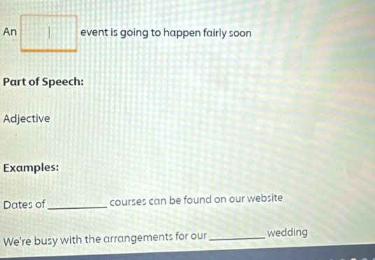 An □ event is going to happen fairly soon 
Part of Speech: 
Adjective 
Examples: 
Dates of_ courses can be found on our website 
We're busy with the arrangements for our _wedding