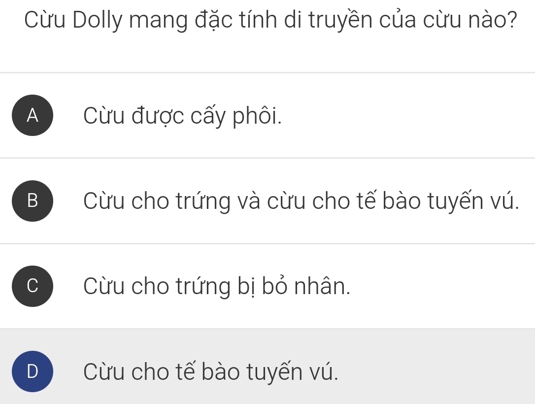 Cừu Dolly mang đặc tính di truyền của cừu nào?
A ) Cừu được cấy phôi.
B  Cừu cho trứng và cừu cho tế bào tuyến vú.
C Cừu cho trứng bị bỏ nhân.
D Cừu cho tế bào tuyến vú.