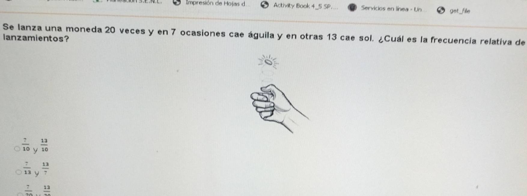 Impresión de Hojas d.. Activity Book 4_5 SP.... Servicios en línea - Un get _file
Se lanza una moneda 20 veces y en 7 ocasiones cae águila y en otras 13 cae sol. ¿Cuál es la frecuencia relativa de
lanzamientos?
 7/10  y  13/10 
 7/13  y  13/7 
 7/20   13/20 